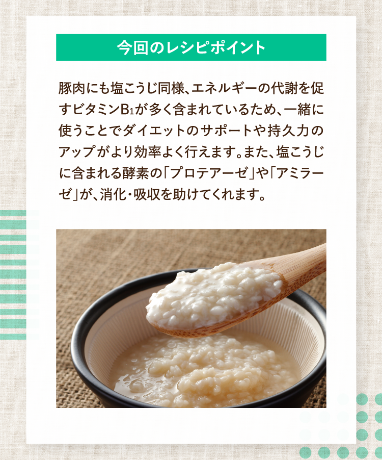 今回のレシピポイント 豚肉にも塩こうじ同様、エネルギーの代謝を促すビタミンB1が多く含まれているため、一緒に使うことでダイエットのサポートや持久力のアップがより効率よく行えます。また、塩こうじに含まれる酵素の「プロテアーゼ」や「アミラーゼ」が、消化・吸収を助けてくれます。