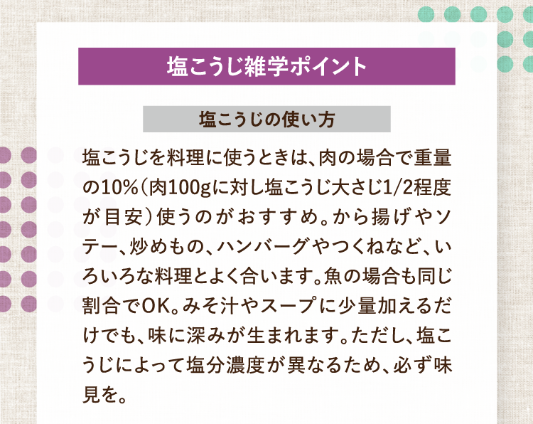 塩こうじ雑学ポイント 塩こうじの使い方 塩こうじを料理に使うときは、肉の場合で重量の10％（肉100gに対し塩こうじ大さじ1/2程度が目安）使うのがおすすめ。から揚げやソテー、炒めもの、ハンバーグやつくねなど、いろいろな料理とよく合います。魚の場合も同じ割合でOK。みそ汁やスープに少量加えるだけでも、味に深みが生まれます。ただし、塩こうじによって塩分濃度が異なるため、必ず味見を。