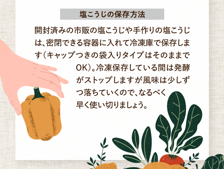 塩こうじの保存方法 開封済みの市販の塩こうじや手作りの塩こうじは、密閉できる容器に入れて冷凍庫で保存します（キャップつきの袋入りタイプはそのままでOK）。冷凍保存している間は発酵がストップしますが風味は少しずつ落ちていくので、なるべく早く使い切りましょう。