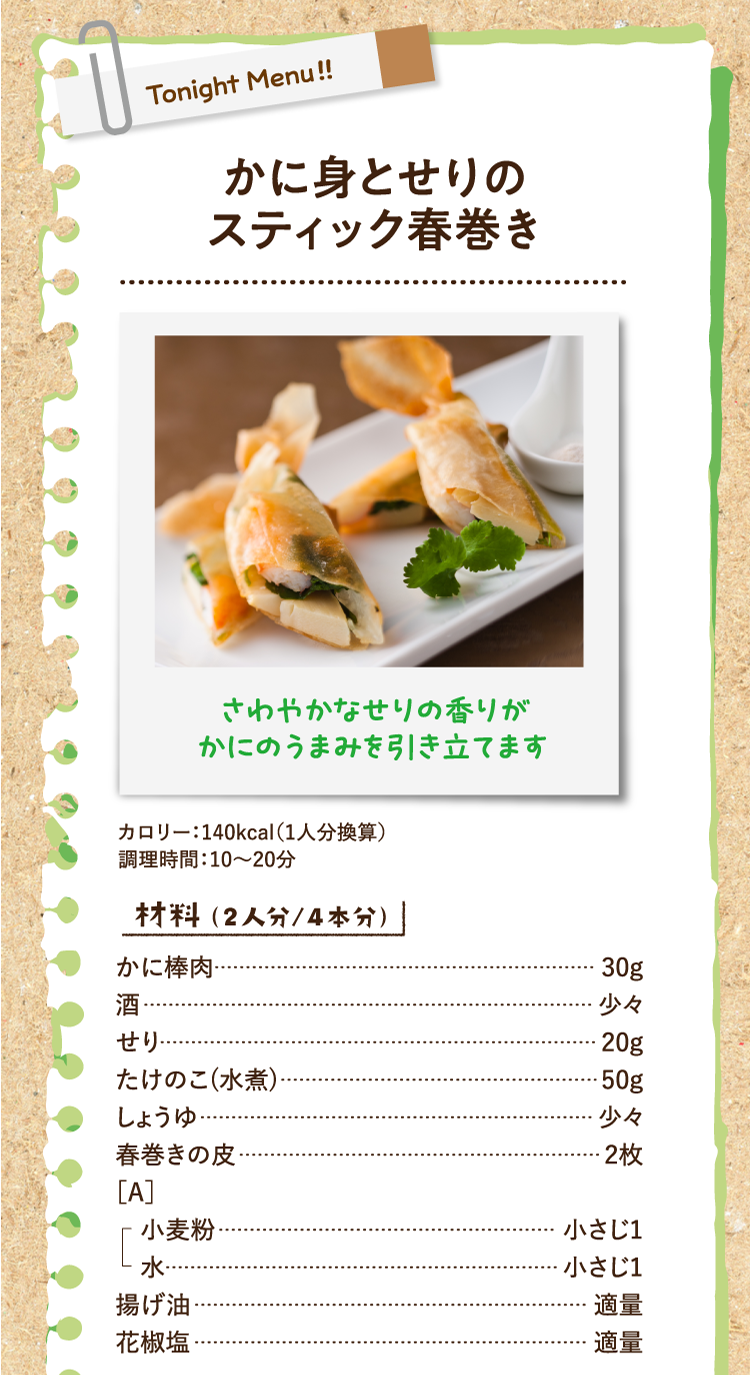 さわやかなせりの香りがかにのうまみを引き立てます かに身とせりのスティック春巻き カロリー：140kcal（1人分換算） 調理時間：10〜20分 材料（2人分/4本分） かに棒肉 30g 酒 少々 せり 20g たけのこ(水煮) 50g しょうゆ 少々 春巻きの皮 2枚 ［A］ 小麦粉 小さじ1 水 小さじ1 揚げ油 適量 花椒塩 適量