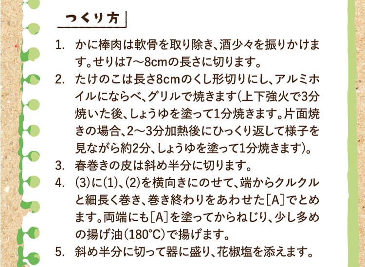 作り方 1.かに棒肉は軟骨を取り除き、酒少々を振りかけます。せりは7〜8cmの長さに切ります。 2.たけのこは長さ8cmのくし形切りにし、アルミホイルにならべ、グリルで焼きます(上下強火で3分焼いた後、しょうゆを塗って1分焼きます。片面焼きの場合、2～3分加熱後にひっくり返して様子を見ながら約2分、しょうゆを塗って1分焼きます)。 3.春巻きの皮は斜め半分に切ります。 4.(3)に(1)、(2)を横向きにのせて、端からクルクルと細長く巻き、巻き終わりをあわせた［A］でとめます。両端にも［A］を塗ってからねじり、少し多めの揚げ油（180℃）で揚げます。 5.斜め半分に切って器に盛り、花椒塩を添えます。