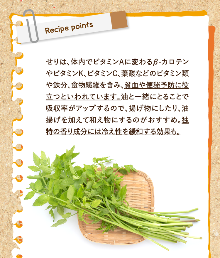 レシピポイント せりは、体内でビタミンAに変わるβ-カロテンやビタミンK、ビタミンC、葉酸などのビタミン類や鉄分、食物繊維を含み、貧血や便秘予防に役立つといわれています。油と一緒にとることで吸収率がアップするので、揚げ物にしたり、油揚げを加えて和え物にするのがおすすめ。独特の香り成分には冷え性を緩和する効果も。