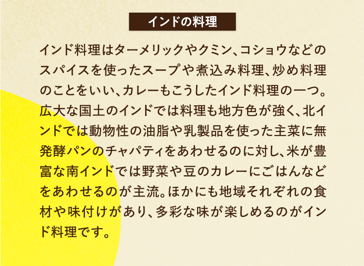 インドの料理 インド料理はターメリックやクミン、コショウなどのスパイスを使ったスープや煮込み料理、炒め料理のことをいい、カレーもこうしたインド料理の一つ。広大な国土のインドでは料理も地方色が強く、北インドでは動物性の油脂や乳製品を使った主菜に無発酵パンのチャパティをあわせるのに対し、米が豊富な南インドでは野菜や豆のカレーにごはんなどをあわせるのが主流。ほかにも地域それぞれの食材や味付けがあり、多彩な味が楽しめるのがインド料理です。