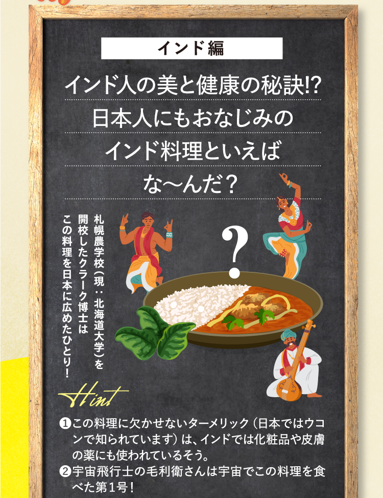 インド編 インド人の美と健康の秘訣!?日本人にもおなじみのインド料理といえばな～んだ？ 札幌農学校（現：北海道大学）を開校したクラーク博士はこの料理を日本に広めたひとり！ ヒント ❶この料理に欠かせないターメリック（日本ではウコンで知られています）は、インドでは化粧品や皮膚の薬にも使われているそう。 ❷宇宙飛行士の毛利衛さんは宇宙でこの料理を食べた第1号！