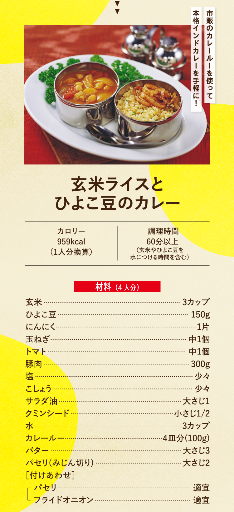市販のカレールーを使って本格インドカレーを手軽に！ 玄米ライスとひよこ豆のカレー カロリー959kcal（1人分換算） 調理時間60分以上（玄米やひよこ豆を水につける時間を含む） 材料（4人分） 玄米 3カップ ひよこ豆 150g にんにく 1片 玉ねぎ 中1個 トマト 中1個 豚肉 300g 塩 少々 こしょう 少々 サラダ油 大さじ1 クミンシード 小さじ1/2 水 3カップ カレールー 4皿分(100g) バター 大さじ3 パセリ(みじん切り) 大さじ2 ［付けあわせ］パセリ 適宜 フライドオニオン 適宜