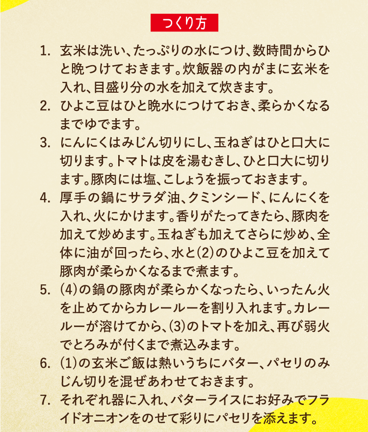 つくり方 1.玄米は洗い、たっぷりの水につけ、数時間からひと晩つけておきます。炊飯器の内がまに玄米を入れ、目盛り分の水を加えて炊きます。 2.ひよこ豆はひと晩水につけておき、柔らかくなるまでゆでます。 3.にんにくはみじん切りにし、玉ねぎはひと口大に切ります。トマトは皮を湯むきし、ひと口大に切ります。豚肉には塩、こしょうを振っておきます。 4.厚手の鍋にサラダ油、クミンシード、にんにくを入れ、火にかけます。香りがたってきたら、豚肉を加えて炒めます。玉ねぎも加えてさらに炒め、全体に油が回ったら、水と(2)のひよこ豆を加えて豚肉が柔らかくなるまで煮ます。 5.(4)の鍋の豚肉が柔らかくなったら、いったん火を止めてからカレールーを割り入れます。カレールーが溶けてから、(3)のトマトを加え、再び弱火でとろみが付くまで煮込みます。 6.(1)の玄米ご飯は熱いうちにバター、パセリのみじん切りを混ぜあわせておきます。 7.それぞれ器に入れ、バターライスにお好みでフライドオニオンをのせて彩りにパセリを添えます。