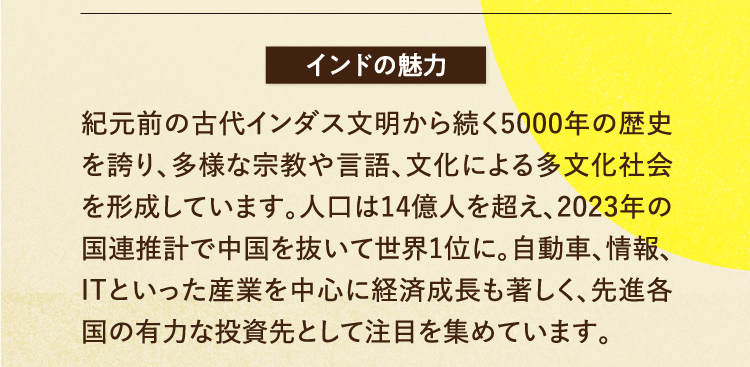 インドの魅力 紀元前の古代インダス文明から続く5000年の歴史を誇り、多様な宗教や言語、文化による多文化社会を形成しています。人口は14億人を超え、2023年の国連推計で中国を抜いて世界1位に。自動車、情報、ITといった産業を中心に経済成長も著しく、先進各国の有力な投資先として注目を集めています。