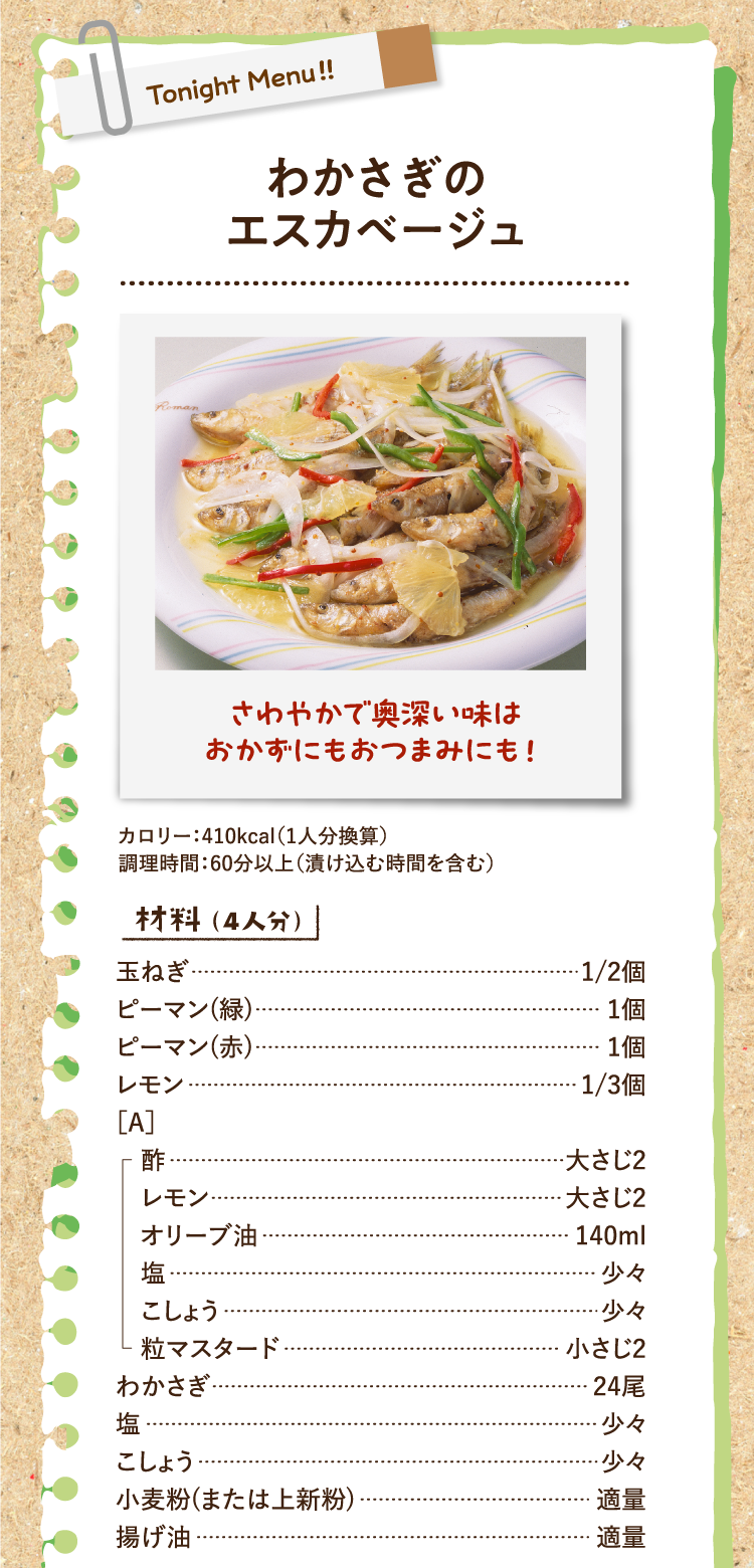 さわやかで奥深い味はおかずにもおつまみにも！ わかさぎのエスカベージュ カロリー：410kcal（1人分換算） 調理時間：60分以上（漬け込む時間を含む） 材料（4人分） 玉ねぎ 1/2個 ピーマン(緑) 1個 ピーマン(赤) 1個 レモン 1/3個 ［A］酢 大さじ2 レモン 大さじ2 オリーブ油 140ml 塩 少々 こしょう 少々 粒マスタード 小さじ2 わかさぎ 24尾 塩 少々 こしょう 少々 小麦粉(または上新粉) 適量 揚げ油 適量