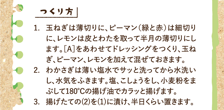 つくり方 1.玉ねぎは薄切りに、ピーマン（緑と赤）は細切りに、レモンは皮とわたを取って半月の薄切りにします。［A］をあわせてドレッシングをつくり、玉ねぎ、ピーマン、レモンを加えて混ぜておきます。 2.わかさぎは薄い塩水でサッと洗ってから水洗いし、水気をふきます。塩、こしょうをし、小麦粉をまぶして180℃の揚げ油でカラッと揚げます。 3.揚げたての(2)を(1)に漬け、半日くらい置きます。