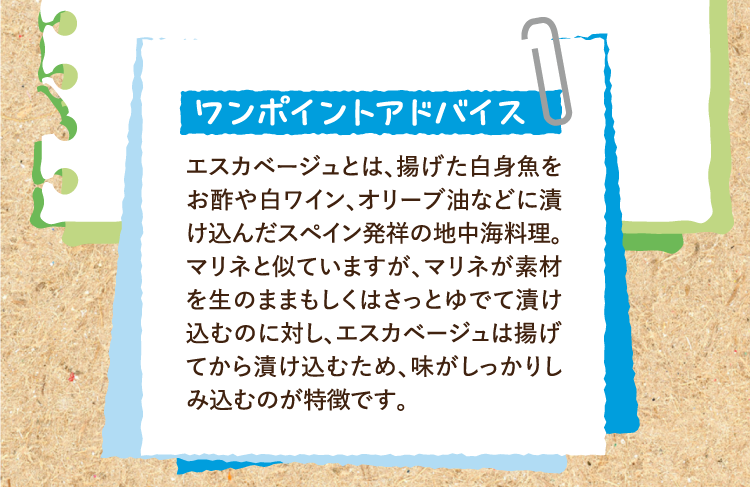 ワンポイントアドバイス エスカベージュとは、揚げた白身魚をお酢や白ワイン、オリーブ油などに漬け込んだスペイン発祥の地中海料理。マリネと似ていますが、マリネが素材を生のままもしくはさっとゆでて漬け込むのに対し、エスカベージュは揚げてから漬け込むため、味がしっかりしみ込むのが特徴です。