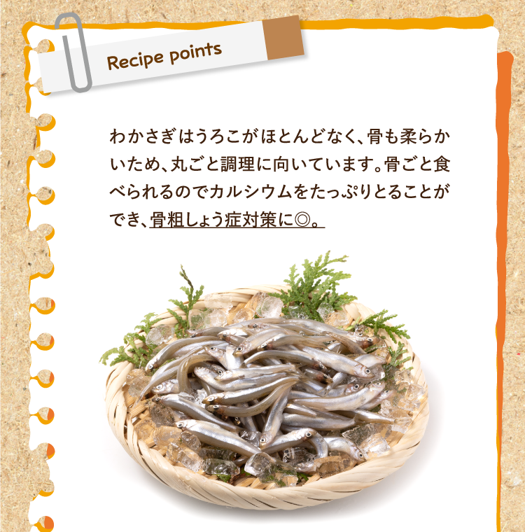 レシピポイント わかさぎはうろこがほとんどなく、骨も柔らかいため、丸ごと調理に向いています。骨ごと食べられるのでカルシウムをたっぷりとることができ、骨粗しょう症対策に◎。