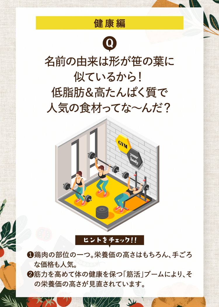 健康編 名前の由来は形が笹の葉に似ているから！低脂肪＆高たんぱく質で人気の食材ってな～んだ？ ヒントをチェック！！ ❶鶏肉の部位の一つ。栄養価の高さはもちろん、手ごろな価格も人気。 ❷筋力を高めて体の健康を保つ「筋活」ブームにより、その栄養価の高さが見直されています。