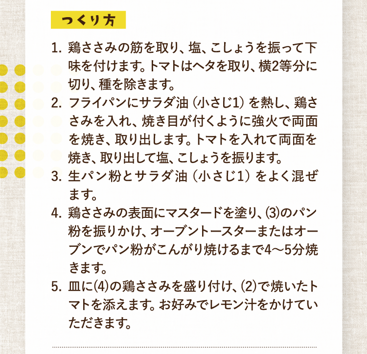 つくり方 1.鶏ささみの筋を取り、塩、こしょうを振って下味を付けます。トマトはヘタを取り、横2等分に切り、種を除きます。 2.フライパンにサラダ油（小さじ1）を熱し、鶏ささみを入れ、焼き目が付くように強火で両面を焼き、取り出します。トマトを入れて両面を焼き、取り出して塩、こしょうを振ります。 3.生パン粉とサラダ油（小さじ1）をよく混ぜます。 4.鶏ささみの表面にマスタードを塗り、(3)のパン粉を振りかけ、オーブントースターまたはオーブンでパン粉がこんがり焼けるまで4〜5分焼きます。 5.皿に(4)の鶏ささみを盛り付け、(2)で焼いたトマトを添えます。お好みでレモン汁をかけていただきます。