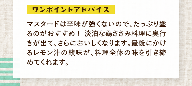 ワンポイントアドバイス マスタードは辛味が強くないので、たっぷり塗るのがおすすめ！淡泊な鶏ささみ料理に奥行きが出て、さらにおいしくなります。最後にかけるレモン汁の酸味が、料理全体の味を引き締めてくれます。