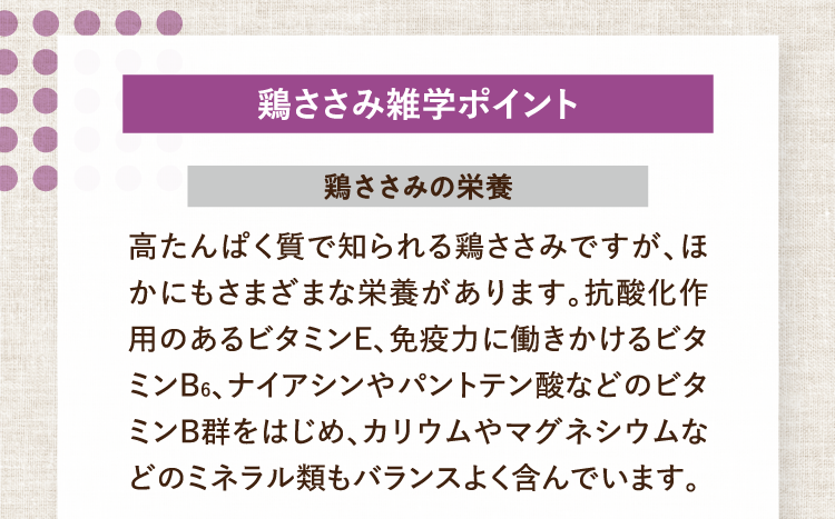 鶏ささみ雑学ポイント 鶏ささみの栄養 高たんぱく質で知られる鶏ささみですが、ほかにもさまざまな栄養があります。抗酸化作用のあるビタミンE、免疫力に働きかけるビタミンB6、ナイアシンやパントテン酸などのビタミンB群をはじめ、カリウムやマグネシウムなどのミネラル類もバランスよく含んでいます。