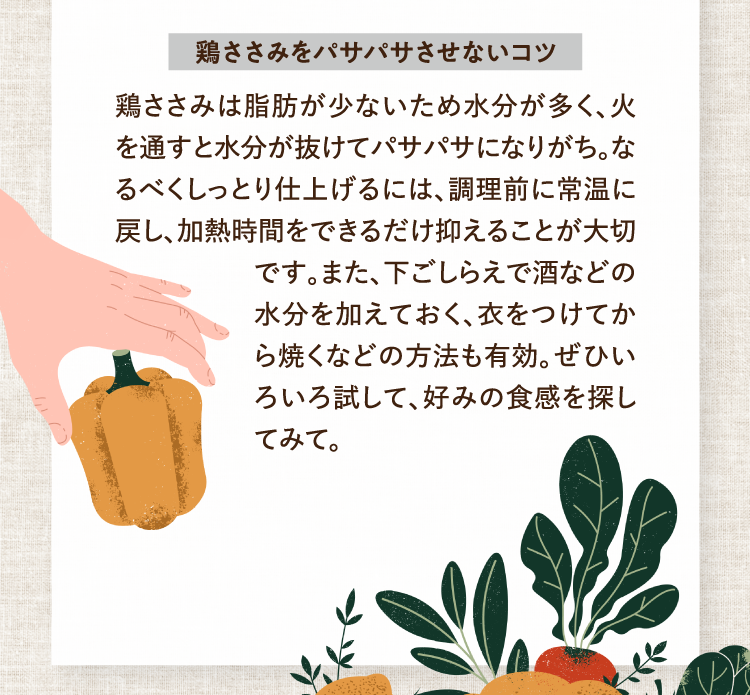 鶏ささみをパサパサさせないコツ 鶏ささみは脂肪が少ないため水分が多く、火を通すと水分が抜けてパサパサになりがち。なるべくしっとり仕上げるには、調理前に常温に戻し、加熱時間をできるだけ抑えることが大切です。また、下ごしらえで酒などの水分を加えておく、衣をつけてから焼くなどの方法も有効。ぜひいろいろ試して、好みの食感を探してみて。