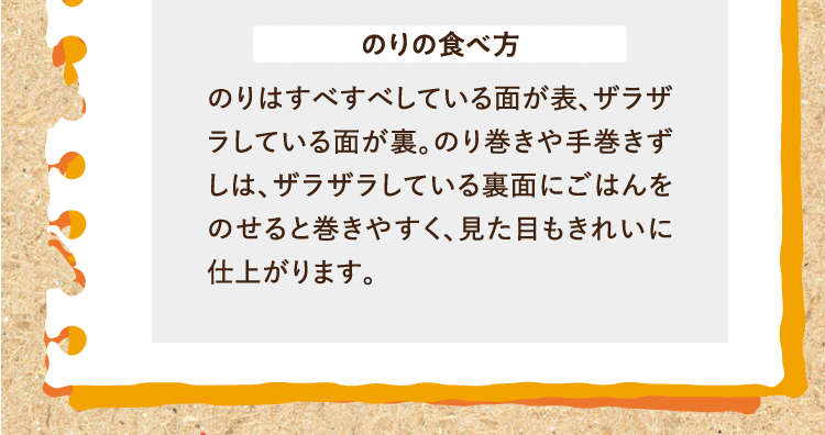 のりの食べ方 のりはすべすべしている面が表、ザラザラしている面が裏。のり巻きや手巻きずしは、ザラザラしている裏面にごはんをのせると巻きやすく、見た目もきれいに仕上がります。