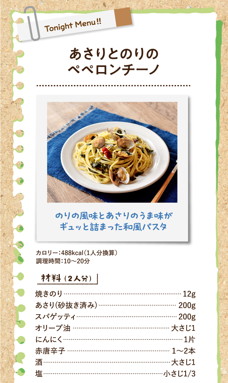 のりの風味とあさりのうま味がギュッと詰まった和風パスタ あさりとのりのペペロンチーノ カロリー：488kcal（1人分換算） 調理時間：10〜20分 材料（2人分） 焼きのり 12g あさり(砂抜き済み) 200g スパゲッティ 200g オリーブ油 大さじ1 にんにく 1片 赤唐辛子 1〜2本 酒 大さじ1 塩 小さじ1/3