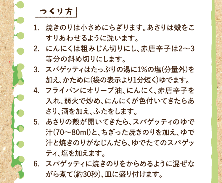 つくり方 1.焼きのりは小さめにちぎります。あさりは殻をこすりあわせるように洗います。 2.にんにくは粗みじん切りにし、赤唐辛子は2〜3等分の斜め切りにします。 3.スパゲッティはたっぷりの湯に1％の塩(分量外)を加え、かために(袋の表示より1分短く)ゆでます。 4.フライパンにオリーブ油、にんにく、赤唐辛子を入れ、弱火で炒め、にんにくが色付いてきたらあさり、酒を加え、ふたをします。 5.あさりの殻が開いてきたら、スパゲッティのゆで汁(70〜80ml)と、ちぎった焼きのりを加え、ゆで汁と焼きのりがなじんだら、ゆでたてのスパゲッティ、塩を加えます。 6.スパゲッティに焼きのりをからめるように混ぜながら煮て(約30秒)、皿に盛り付けます。