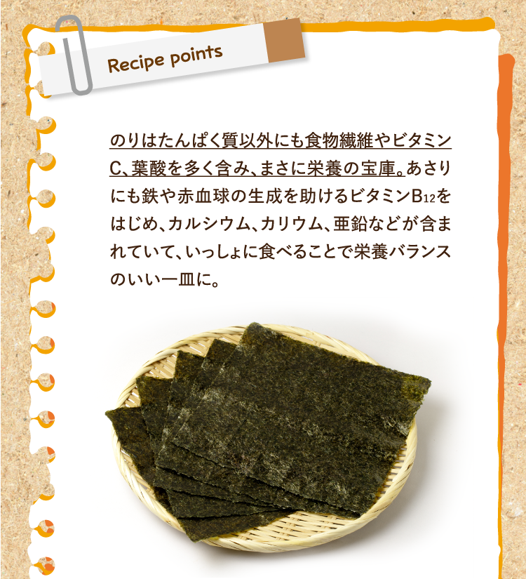 レシピポイント のりはたんぱく質以外にも食物繊維やビタミンC、葉酸を多く含み、まさに栄養の宝庫。あさりにも鉄や赤血球の生成を助けるビタミンB12をはじめ、カルシウム、カリウム、亜鉛などが含まれていて、いっしょに食べることで栄養バランスのいい一皿に。