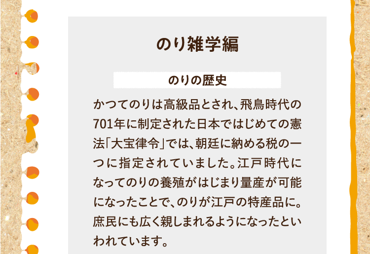 のり雑学編を紹介します。 のりの歴史 かつてのりは高級品とされ、飛鳥時代の701年に制定された日本ではじめての憲法「大宝律令」では、朝廷に納める税の一つに指定されていました。江戸時代になってのりの養殖がはじまり量産が可能になったことで、のりが江戸の特産品に。庶民にも広く親しまれるようになったといわれています。