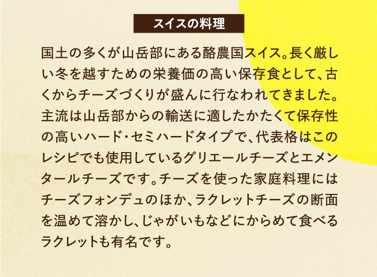 スイスの料理 国土の多くが山岳部にある酪農国スイス。長く厳しい冬を越すための栄養価の高い保存食として、古くからチーズづくりが盛んに行なわれてきました。主流は山岳部からの輸送に適したかたくて保存性の高いハード・セミハードタイプで、代表格はこのレシピでも使用しているグリエールチーズとエメンタールチーズです。チーズを使った家庭料理にはチーズフォンデュのほか、ラクレットチーズの断面を温めて溶かし、じゃがいもなどにからめて食べるラクレットも有名です。