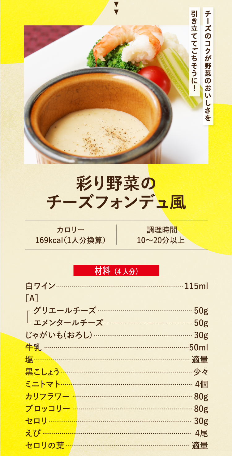 チーズのコクが野菜のおいしさを引き立ててごちそうに！ 彩り野菜のチーズフォンデュ風 カロリー169kcal（1人分換算） 調理時間10〜20分以上 材料（4人分） 白ワイン 115ml ［A］ グリエールチーズ 50g エメンタールチーズ 50g じゃがいも(おろし) 30g 牛乳 50ml 塩 適量 黒こしょう 少々 ミニトマト 4個 カリフラワー 80g ブロッコリー 80g セロリ 30g えび 4尾 セロリの葉 適量