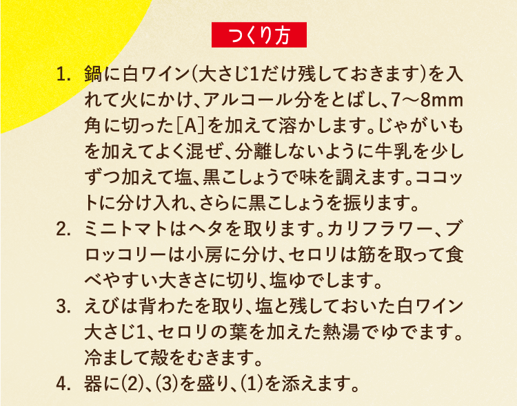 つくり方 1.鍋に白ワイン(大さじ1だけ残しておきます)を入れて火にかけ、アルコール分をとばし、7〜8mm角に切った［A］を加えて溶かします。じゃがいもを加えてよく混ぜ、分離しないように牛乳を少しずつ加えて塩、黒こしょうで味を調えます。ココットに分け入れ、さらに黒こしょうを振ります。 2.ミニトマトはヘタを取ります。カリフラワー、ブロッコリーは小房に分け、セロリは筋を取って食べやすい大きさに切り、塩ゆでします。 3.えびは背わたを取り、塩と残しておいた白ワイン大さじ1、セロリの葉を加えた熱湯でゆでます。冷まして殻をむきます。 4.器に(2)、(3)を盛り、(1)を添えます。