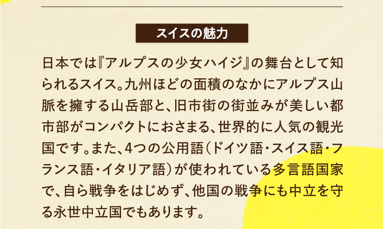 スイスの魅力 日本では『アルプスの少女ハイジ』の舞台として知られるスイス。九州ほどの面積のなかにアルプス山脈を擁する山岳部と、旧市街の街並みが美しい都市部がコンパクトにおさまる、世界的に人気の観光国です。また、４つの公用語（ドイツ語・スイス語・フランス語・イタリア語）が使われている多言語国家で、自ら戦争をはじめず、他国の戦争にも中立を守る永世中立国でもあります。