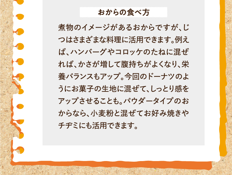 おからの食べ方 煮物のイメージがあるおからですが、じつはさまざまな料理に活用できます。例えば、ハンバーグやコロッケのたねに混ぜれば、かさが増して腹持ちがよくなり、栄養バランスもアップ。今回のドーナツのようにお菓子の生地に混ぜて、しっとり感をアップさせることも。パウダータイプのおからなら、小麦粉と混ぜてお好み焼きやチヂミにも活用できます。