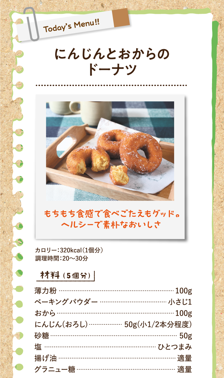 もちもち食感で食べごたえもグッド。ヘルシーで素朴なおいしさ にんじんとおからのドーナツ カロリー：320kcal（1個分） 調理時間：20〜30分 材料（5個分） 薄力粉 100g ベーキングパウダー 小さじ1 おから 100g にんじん(おろし) 50g(小1/2本分程度) 砂糖 50g 塩 ひとつまみ 揚げ油 適量 グラニュー糖 適量