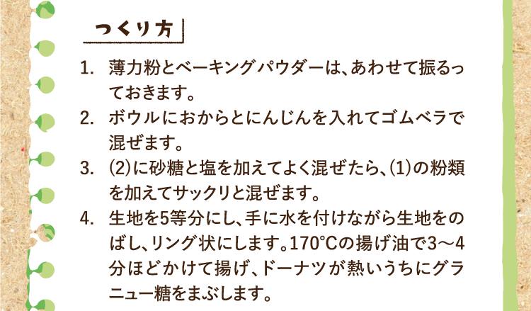 つくり方 1.薄力粉とベーキングパウダーは、あわせて振るっておきます。 2.ボウルにおからとにんじんを入れてゴムベラで混ぜます。 3.(2)に砂糖と塩を加えてよく混ぜたら、(1)の粉類を加えてサックリと混ぜます。 4.生地を5等分にし、手に水を付けながら生地をのばし、リング状にします。170℃の揚げ油で3〜4分ほどかけて揚げ、ドーナツが熱いうちにグラニュー糖をまぶします。