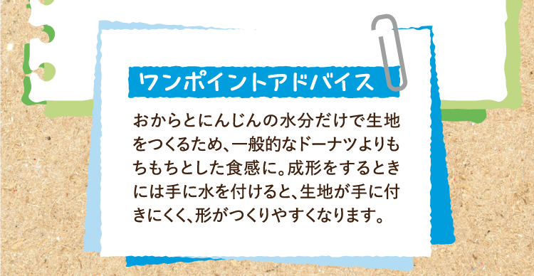 ワンポイントアドバイス おからとにんじんの水分だけで生地をつくるため、一般的なドーナツよりもちもちとした食感に。成形をするときには手に水を付けると、生地が手に付きにくく、形がつくりやすくなります。