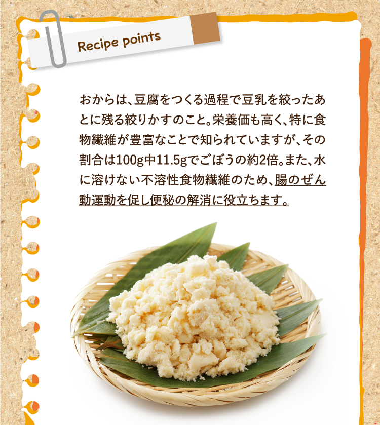 レシピポイント おからは、豆腐をつくる過程で豆乳を絞ったあとに残る絞りかすのこと。栄養価も高く、特に食物繊維が豊富なことで知られていますが、その割合は100g中11.5gでごぼうの約2倍。また、水に溶けない不溶性食物繊維のため、腸のぜん動運動を促し便秘の解消に役立ちます。