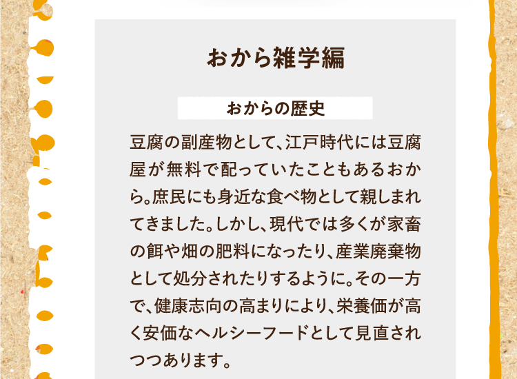 おから雑学編を紹介します。 おからの歴史 豆腐の副産物として、江戸時代には豆腐屋が無料で配っていたこともあるおから。庶民にも身近な食べ物として親しまれてきました。しかし、現代では多くが家畜の餌や畑の肥料になったり、産業廃棄物として処分されたりするように。その一方で、健康志向の高まりにより、栄養価が高く安価なヘルシーフードとして見直されつつあります。
