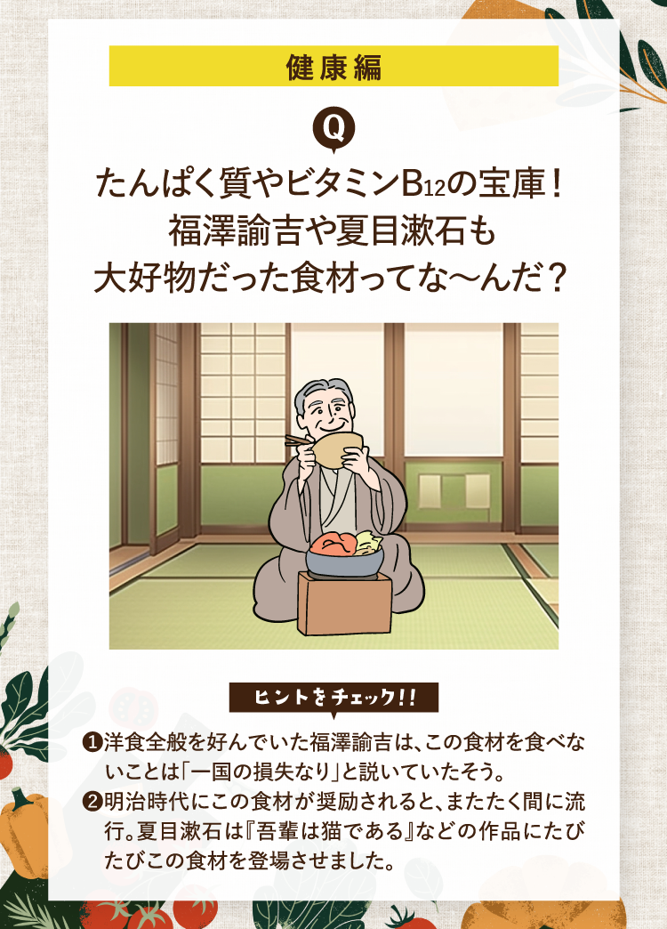 健康編 たんぱく質やビタミンB12の宝庫！福澤諭吉や夏目漱石も大好物だった食材ってな～んだ？ ヒントをチェック！！ ❶洋食全般を好んでいた福澤諭吉は、この食材を食べないことは「一国の損失なり」と説いていたそう。 ❷明治時代にこの食材が奨励されると、またたく間に流行。夏目漱石は『吾輩は猫である』などの作品にたびたびこの食材を登場させました。