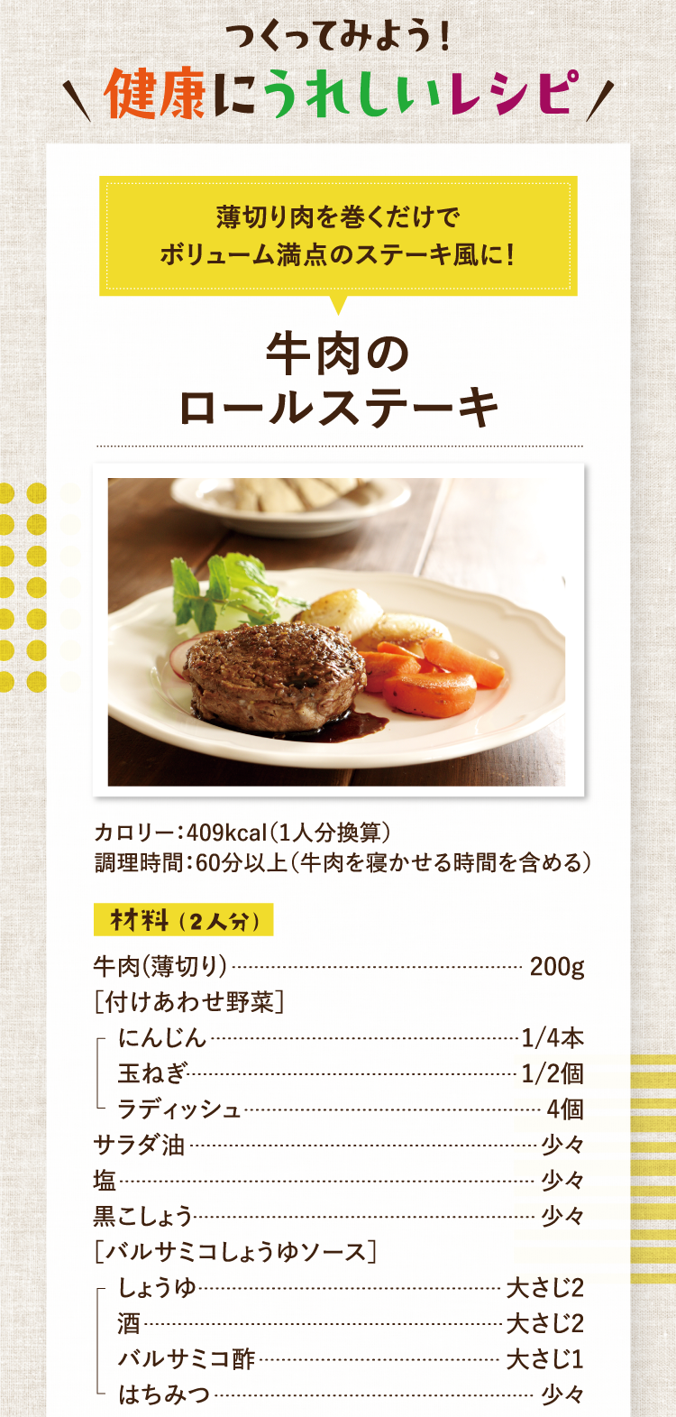 作ってみよう！美容にうれしいレシピ 薄切り肉を巻くだけでボリューム満点のステーキ風に！ 牛肉のロールステーキ カロリー：409kcal（1人分換算） 調理時間：60分以上（牛肉を寝かせる時間を含める） 材料（2人分） 牛肉(薄切り) 200g ［付けあわせ野菜］にんじん 1/4本 玉ねぎ 1/2個 ラディッシュ 4個 サラダ油 少々 塩 少々 黒こしょう 少々 ［バルサミコしょうゆソース］しょうゆ 大さじ2 酒 大さじ2 バルサミコ酢 大さじ1 はちみつ 少々