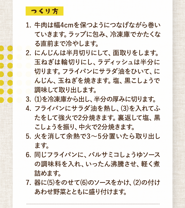 つくり方 1.牛肉は幅4cmを保つようにつなげながら巻いていきます。ラップに包み、冷凍庫でかたくなる直前まで冷やします。 2.にんじんは半月切りにして、面取りをします。玉ねぎは輪切りにし、ラディッシュは半分に切ります。フライパンにサラダ油をひいて、にんじん、玉ねぎを焼きます。塩、黒こしょうで調味して取り出します。 3.(1)を冷凍庫から出し、半分の厚みに切ります。 4.フライパンにサラダ油を熱し、(3)を入れてふたをして強火で2分焼きます。裏返して塩、黒こしょうを振り、中火で2分焼きます。 5.火を消して余熱で3〜5分置いたら取り出します。 6.同じフライパンに、バルサミコしょうゆソースの調味料を入れ、いったん沸騰させ、軽く煮詰めます。 7.器に(5)をのせて(6)のソースをかけ、(2)の付けあわせ野菜とともに盛り付けます。