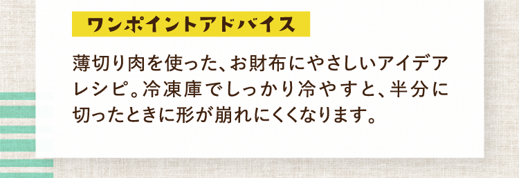 ワンポイントアドバイス 薄切り肉を使った、お財布にやさしいアイデアレシピ。冷凍庫でしっかり冷やすと、半分に切ったときに形が崩れにくくなります。