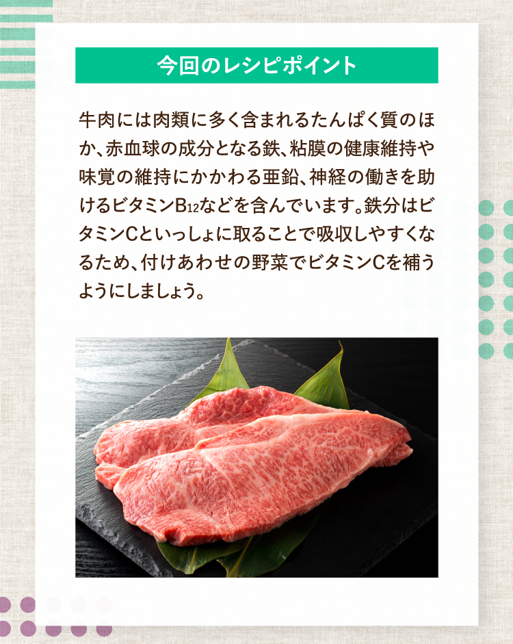 今回のレシピポイント 牛肉には肉類に多く含まれるたんぱく質のほか、赤血球の成分となる鉄、粘膜の健康維持や味覚の維持にかかわる亜鉛、神経の働きを助けるビタミンB12などを含んでいます。鉄分はビタミンCといっしょに取ることで吸収しやすくなるため、付けあわせの野菜でビタミンCを補うようにしましょう。
