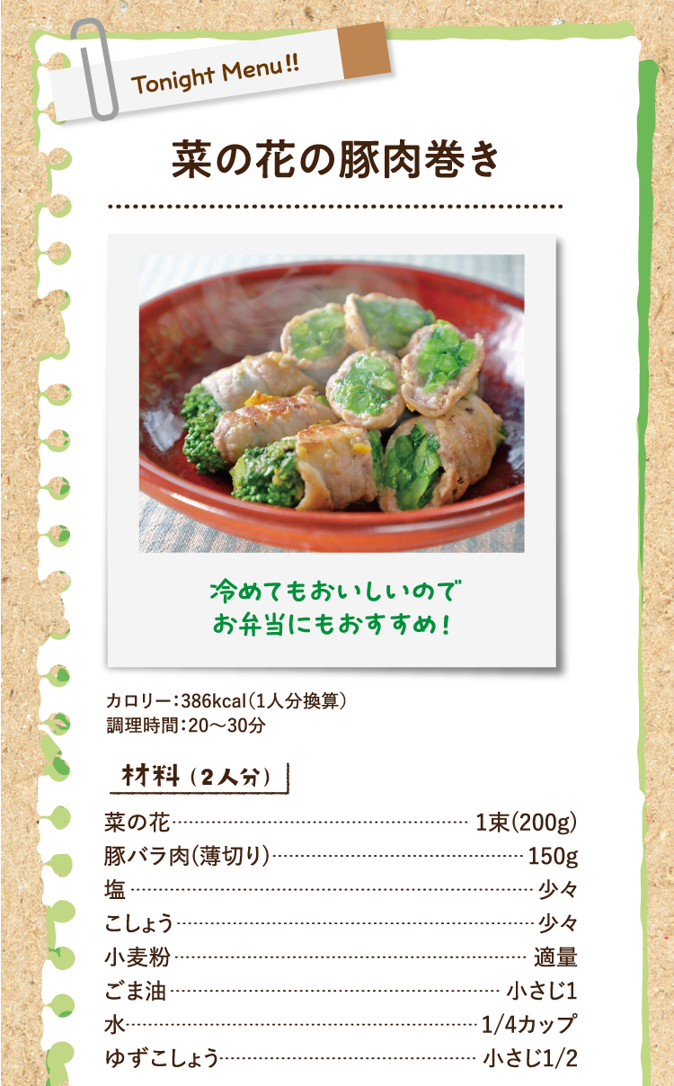 冷めてもおいしいのでお弁当にもおすすめ！ 菜の花の豚肉巻き カロリー：386kcal（1人分換算） 調理時間：20〜30分 材料（2人分） 菜の花 1束(200g) 豚バラ肉(薄切り) 150g 塩 少々 こしょう 少々 小麦粉 適量 ごま油 小さじ1 水 1/4カップ ゆずこしょう 小さじ1/2