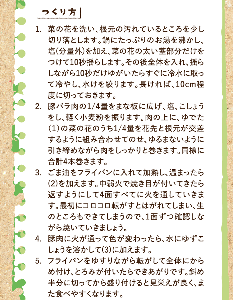 つくり方 1.菜の花を洗い、根元の汚れているところを少し切り落とします。鍋にたっぷりのお湯を沸かし、塩(分量外)を加え、菜の花の太い茎部分だけをつけて10秒揺らします。その後全体を入れ、揺らしながら10秒だけゆがいたらすぐに冷水に取って冷やし、水けを絞ります。長ければ、10cm程度に切っておきます。 2.豚バラ肉の1/4量をまな板に広げ、塩、こしょうをし、軽く小麦粉を振ります。肉の上に、ゆでた（1）の菜の花のうち1/4量を花先と根元が交差するように組み合わせてのせ、ゆるまないように引き締めながら肉をしっかりと巻きます。同様に合計4本巻きます。 3.ごま油をフライパンに入れて加熱し、温まったら(2)を加えます。中弱火で焼き目が付いてきたら返すようにして4面すべてに火を通していきます。最初にコロコロ転がすとはがれてしまい、生のところもできてしまうので、1面ずつ確認しながら焼いていきましょう。 4.豚肉に火が通って色が変わったら、水にゆずこしょうを溶かして(3)に加えます。 5.フライパンをゆすりながら転がして全体にからめ付け、とろみが付いたらできあがりです。斜め半分に切ってから盛り付けると見栄えが良く、また食べやすくなります。