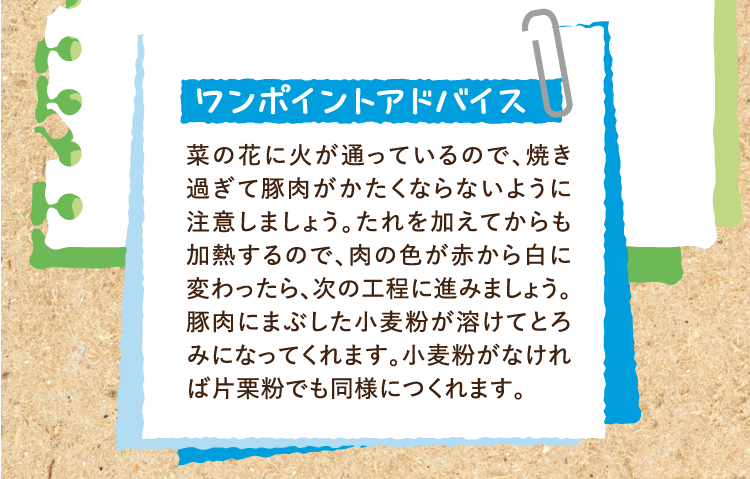 ワンポイントアドバイス 菜の花に火が通っているので、焼き過ぎて豚肉がかたくならないように注意しましょう。たれを加えてからも加熱するので、肉の色が赤から白に変わったら、次の工程に進みましょう。豚肉にまぶした小麦粉が溶けてとろみになってくれます。小麦粉がなければ片栗粉でも同様につくれます。