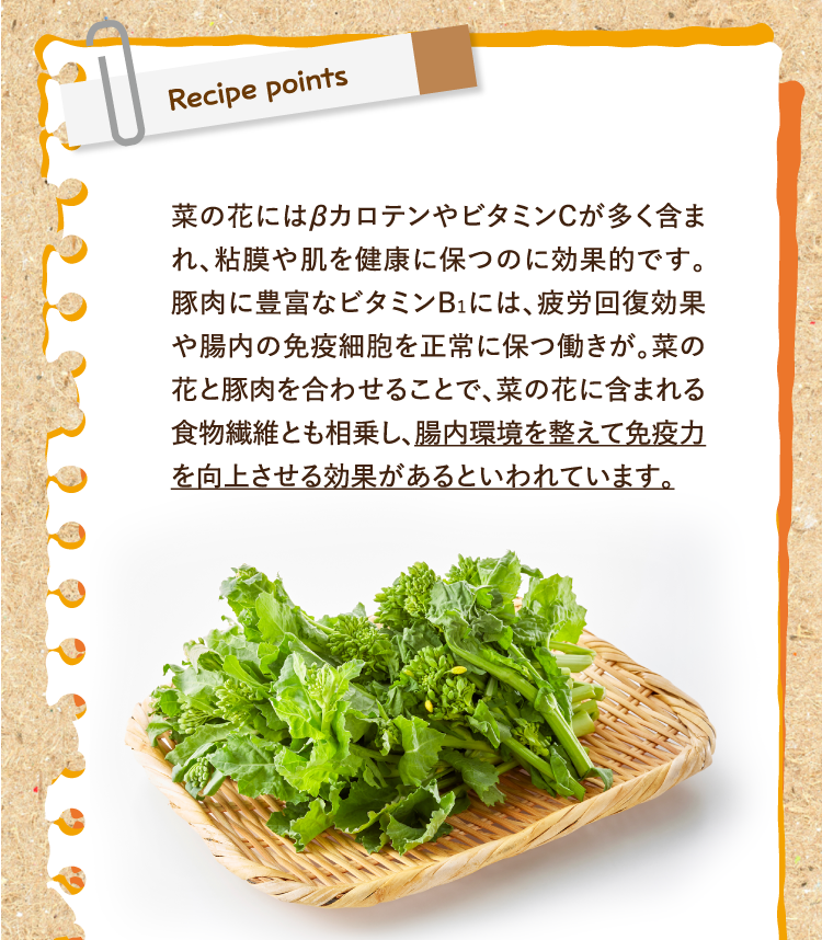 レシピポイント 菜の花にはβカロテンやビタミンCが多く含まれ、粘膜や肌を健康に保つのに効果的です。豚肉に豊富なビタミンB1には、疲労回復効果や腸内の免疫細胞を正常に保つ働きが。菜の花と豚肉を合わせることで、菜の花に含まれる食物繊維とも相乗し、腸内環境を整えて免疫力を向上させる効果があるといわれています。