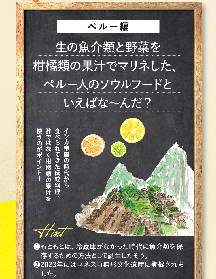 ペルー編 生の魚介類と野菜を柑橘類の果汁でマリネした、ペルー人のソウルフードといえばな～んだ？ インカ帝国の時代から食べられてきた伝統料理。酢ではなく柑橘類の果汁を使うのがポイント！ ヒント ❶もともとは、冷蔵庫がなかった時代に魚介類を保存するための方法として誕生したそう。 ❷2023年にはユネスコ無形文化遺産に登録されました。