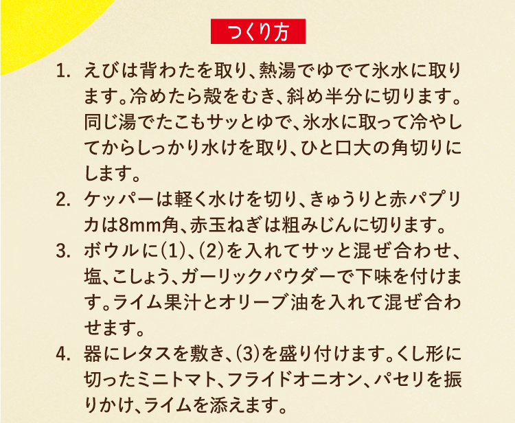 つくり方 1.えびは背わたを取り、熱湯でゆでて氷水に取ります。冷めたら殻をむき、斜め半分に切ります。同じ湯でたこもサッとゆで、氷水に取って冷やしてからしっかり水けを取り、ひと口大の角切りにします。 2.ケッパーは軽く水けを切り、きゅうりと赤パプリカは8mm角、赤玉ねぎは粗みじんに切ります。 3.ボウルに(1)、(2)を入れてサッと混ぜ合わせ、塩、こしょう、ガーリックパウダーで下味を付けます。ライム果汁とオリーブ油を入れて混ぜ合わせます。 4.器にレタスを敷き、(3)を盛り付けます。くし形に切ったミニトマト、フライドオニオン、パセリを振りかけ、ライムを添えます。