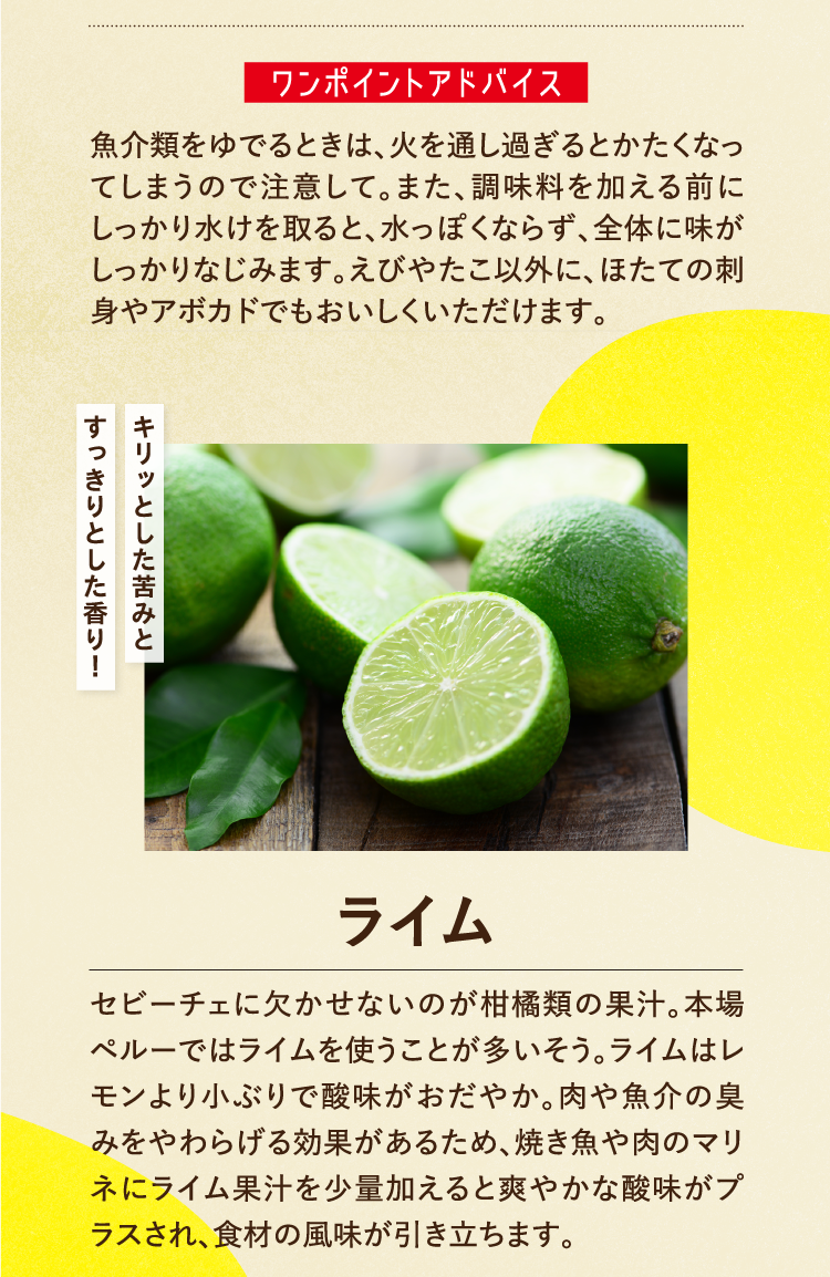 ワンポイントアドバイス 魚介類をゆでるときは、火を通し過ぎるとかたくなってしまうので注意して。また、調味料を加える前にしっかり水けを取ると、水っぽくならず、全体に味がしっかりなじみます。えびやたこ以外に、ほたての刺身やアボカドでもおいしくいただけます。 キリッとした苦みとすっきりとした香り！ ライム セビーチェに欠かせないのが柑橘類の果汁。本場ペルーではライムを使うことが多いそう。ライムはレモンより小ぶりで酸味がおだやか。肉や魚介の臭みをやわらげる効果があるため、焼き魚や肉のマリネにライム果汁を少量加えると爽やかな酸味がプラスされ、食材の風味が引き立ちます。