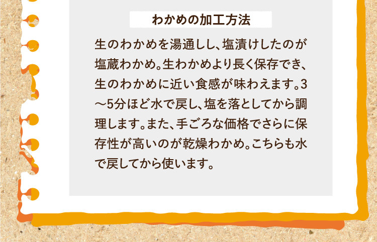 わかめの加工方法 生のわかめを湯通しし、塩漬けしたのが塩蔵わかめ。生わかめより長く保存でき、生のわかめに近い食感が味わえます。3～5分ほど水で戻し、塩を落としてから調理します。また、手ごろな価格でさらに保存性が高いのが乾燥わかめ。こちらも水で戻してから使います。
