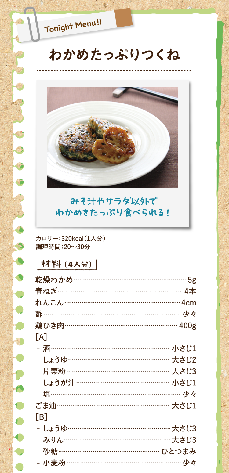 みそ汁やサラダ以外でわかめをたっぷり食べられる！ わかめたっぷりつくね カロリー：320kcal（1人分） 調理時間：20〜30分 材料（4人分） 乾燥わかめ 5g 青ねぎ 4本 れんこん 4cm 酢 少々 鶏ひき肉 400g ［A］酒 小さじ1 しょうゆ 大さじ2 片栗粉 大さじ3 しょうが汁 小さじ1 塩 少々 ごま油 大さじ1 ［B］しょうゆ 大さじ3 みりん 大さじ3 砂糖 ひとつまみ 小麦粉 少々