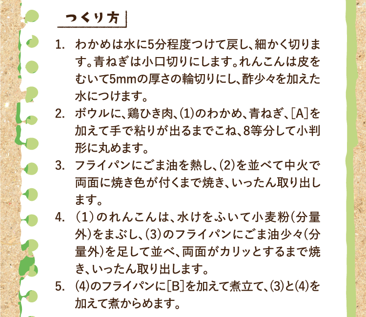 つくり方 1.わかめは水に5分程度つけて戻し、細かく切ります。青ねぎは小口切りにします。れんこんは皮をむいて5mmの厚さの輪切りにし、酢少々を加えた水につけます。 2.ボウルに、鶏ひき肉、(1)のわかめ、青ねぎ、［A］を加えて手で粘りが出るまでこね、8等分して小判形に丸めます。 3.フライパンにごま油を熱し、(2)を並べて中火で両面に焼き色が付くまで焼き、いったん取り出します。 4.（1）のれんこんは、水けをふいて小麦粉(分量外)をまぶし、(3)のフライパンにごま油少々(分量外)を足して並べ、両面がカリッとするまで焼き、いったん取り出します。 5.(4)のフライパンに［B］を加えて煮立て、(3)と(4)を加えて煮からめます。